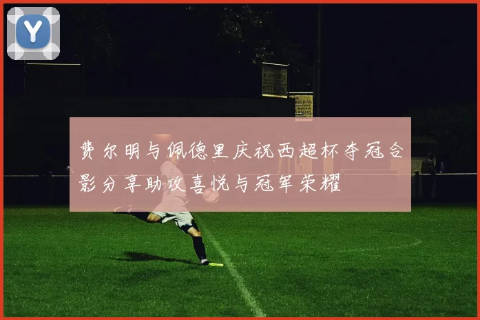 费尔明与佩德里庆祝西超杯夺冠合影分享助攻喜悦与冠军荣耀