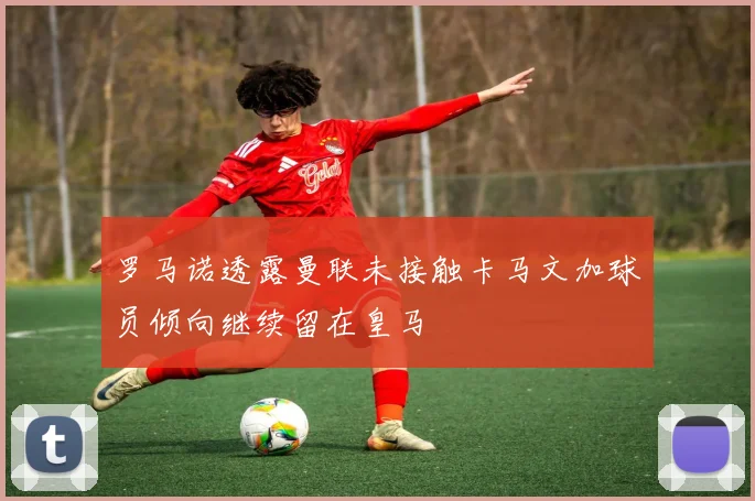 罗马诺透露曼联未接触卡马文加球员倾向继续留在皇马