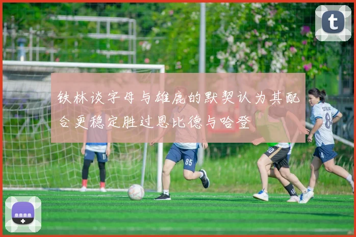铁林谈字母与雄鹿的默契认为其配合更稳定胜过恩比德与哈登