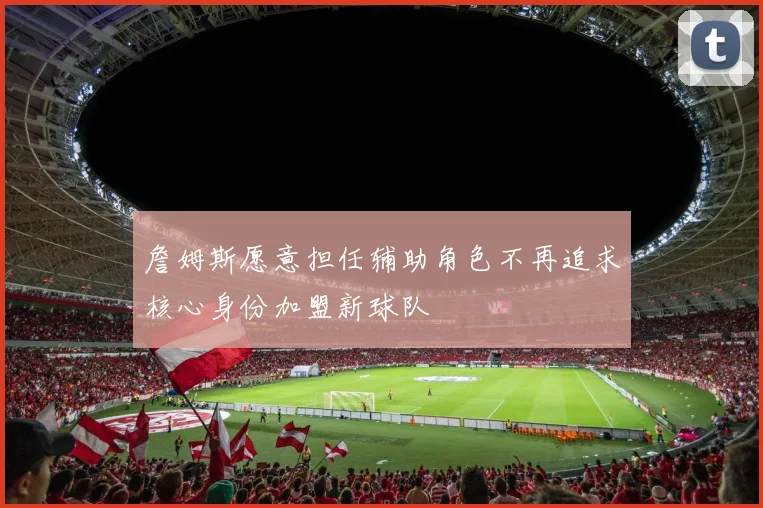 詹姆斯愿意担任辅助角色不再追求核心身份加盟新球队