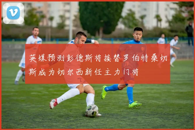 英媒预测彭德斯将接替罗伯特桑切斯成为切尔西新任主力门将