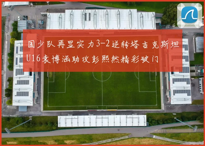 国少队再显实力3-2逆转塔吉克斯坦U16袁博涵助攻彭熙然精彩破门