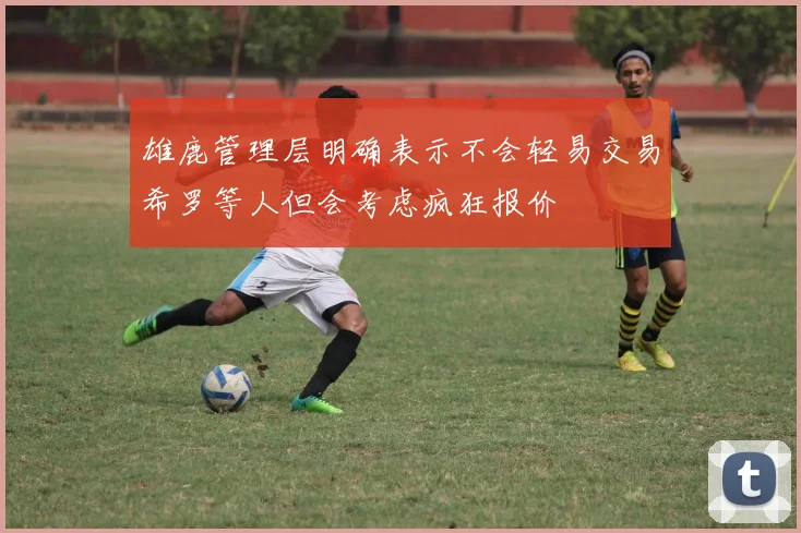 雄鹿管理层明确表示不会轻易交易希罗等人但会考虑疯狂报价