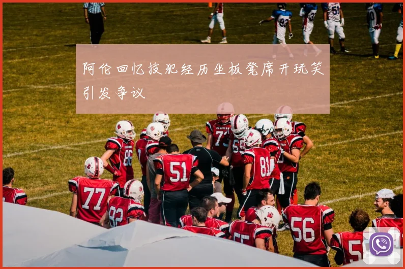 阿伦回忆技犯经历坐板凳席开玩笑引发争议