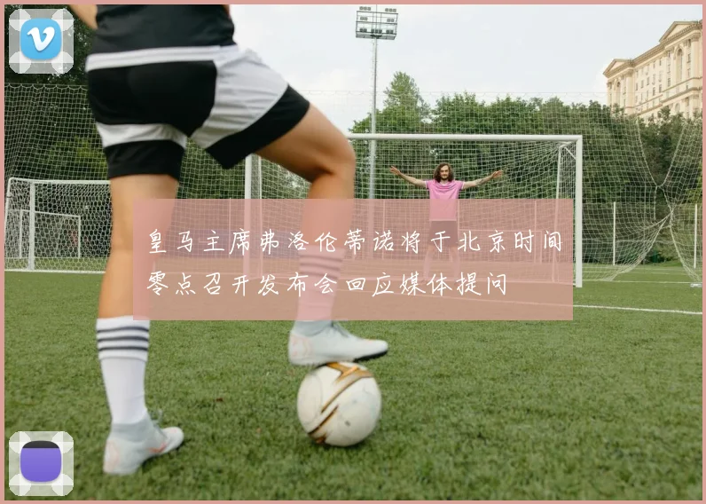 皇马主席弗洛伦蒂诺将于北京时间零点召开发布会回应媒体提问