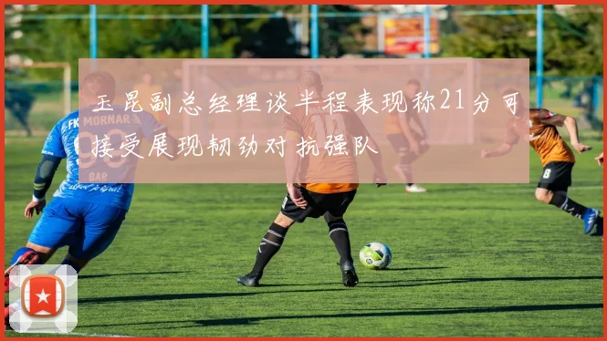玉昆副总经理谈半程表现称21分可接受展现韧劲对抗强队